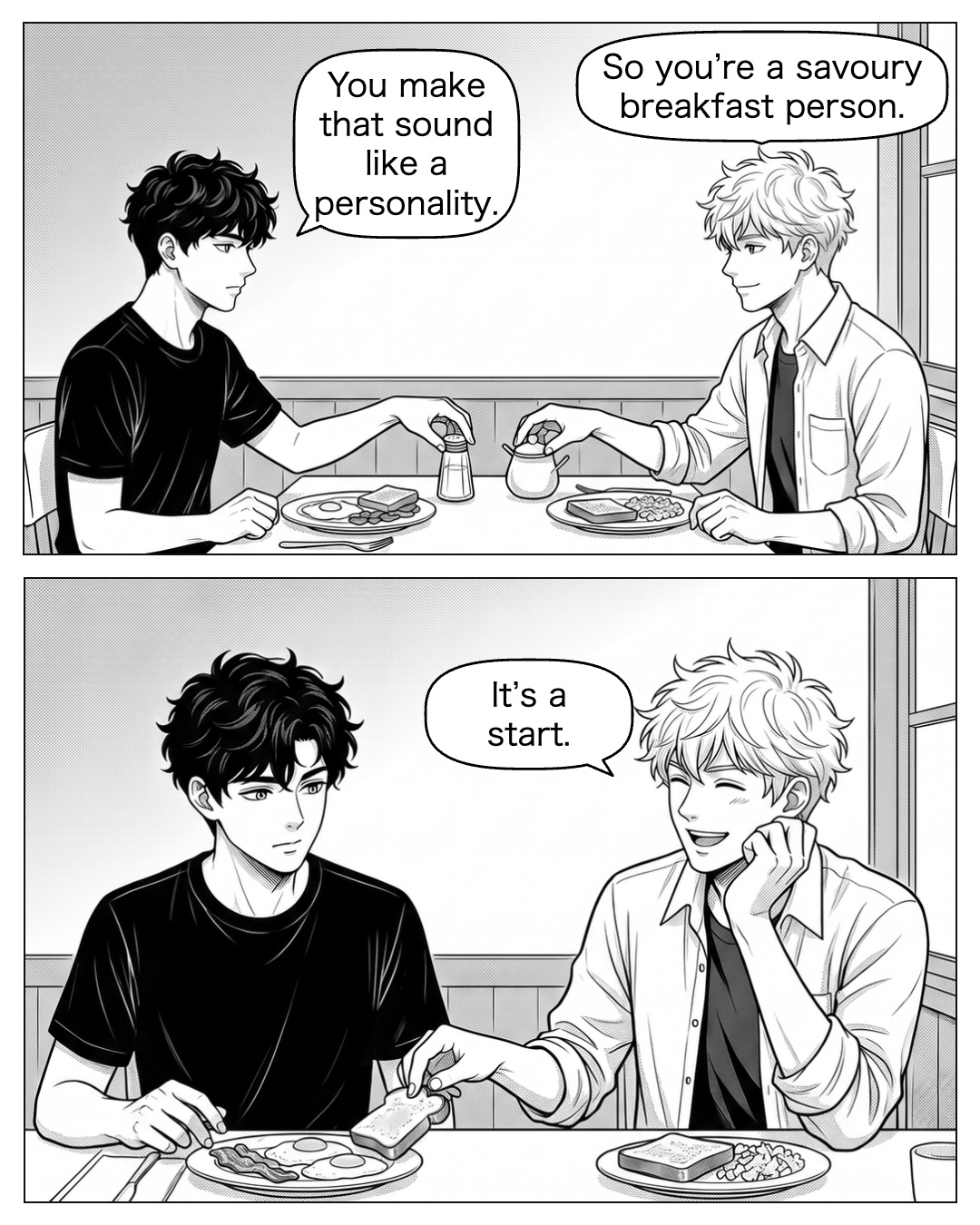 Ritsu moves the sugar aside when Ren reaches for the salt. Their plates are separate. Ritsu rests his chin near his own hand. Ren’s delivery makes him laugh; Ren has forgotten the menu. Ritsu tears off a piece of his own toast and sets it on Ren’s plate. Ren takes it with a glance at him; their plates remain separate. Ritsu: So you’re a savoury breakfast person. Ren: You make that sound like a personality. Ritsu: It’s a start.